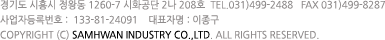 경기도 시흥시 정왕동 1260-7 시화공단 2나 208호 회사명 삼환실업 TEL 031-499-2488  FAX 031-499-8287 사업자등록번호 133-81-24091  대표자명 이종구 Copyrightⓒ2011 samhwan industry co., led. All rights reserved. 